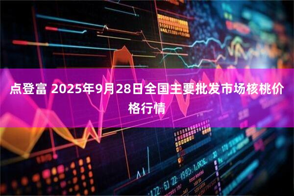 点登富 2025年9月28日全国主要批发市场核桃价格行情