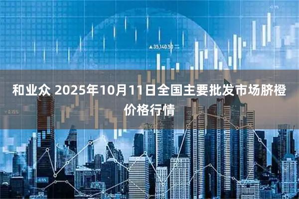 和业众 2025年10月11日全国主要批发市场脐橙价格行情