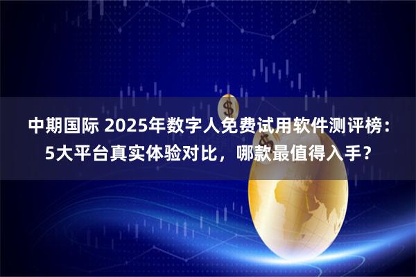 中期国际 2025年数字人免费试用软件测评榜：5大平台真实体验对比，哪款最值得入手？