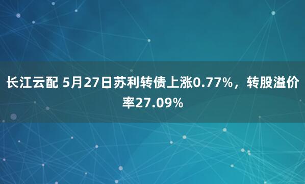 长江云配 5月27日苏利转债上涨0.77%，转股溢价率27.09%