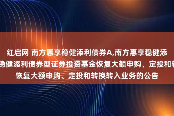 红启网 南方惠享稳健添利债券A,南方惠享稳健添利债券C: 南方惠享稳健添利债券型证券投资基金恢复大额申购、定投和转换转入业务的公告