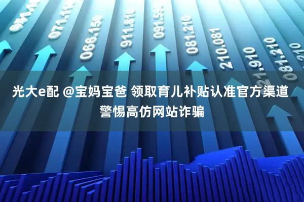 光大e配 @宝妈宝爸 领取育儿补贴认准官方渠道 警惕高仿网站诈骗