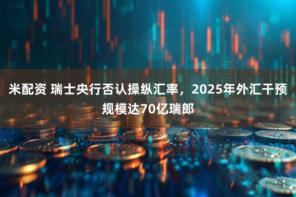 米配资 瑞士央行否认操纵汇率，2025年外汇干预规模达70亿瑞郎