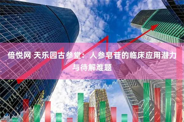 倍悦网 天乐园古参堂：人参皂苷的临床应用潜力与待解难题