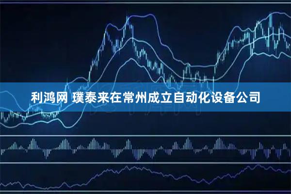 利鸿网 璞泰来在常州成立自动化设备公司