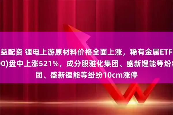 益配资 锂电上游原材料价格全面上涨，稀有金属ETF基金(561800)盘中上涨521%，成分股雅化集团、盛新锂能等纷纷10cm涨停