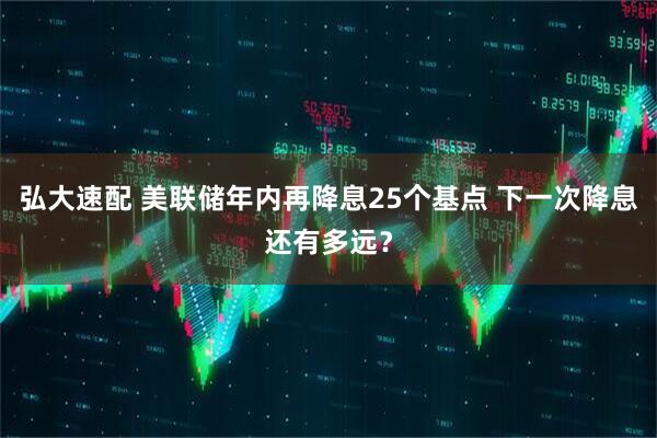弘大速配 美联储年内再降息25个基点 下一次降息还有多远？