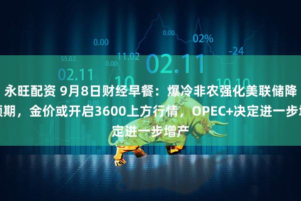 永旺配资 9月8日财经早餐：爆冷非农强化美联储降息预期，金价或开启3600上方行情，OPEC+决定进一步增产
